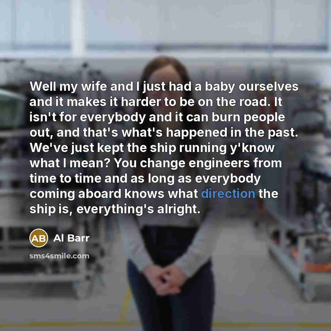 “Well my wife and I just had a baby ourselves and it makes it harder to be on the road. It isn't for everybody and it can burn people out, and that's what's happened in the past. We've just kept the ship running y'know what I mean? You change engineers from time to time and as long as everybody…” quote by Al Barr