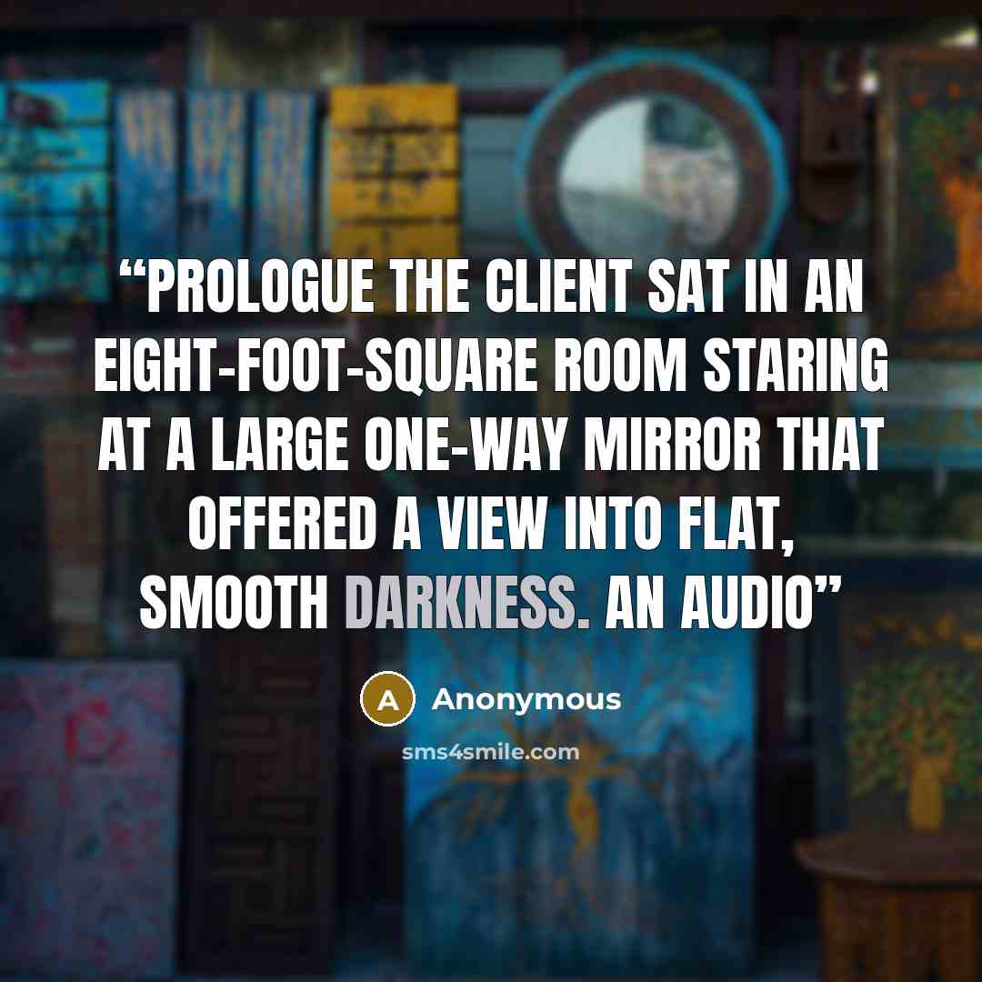 “PROLOGUE The client sat in an eight-foot-square room staring at a large one-way mirror that offered a view into flat, smooth darkness. An audio” quote by Anonymous