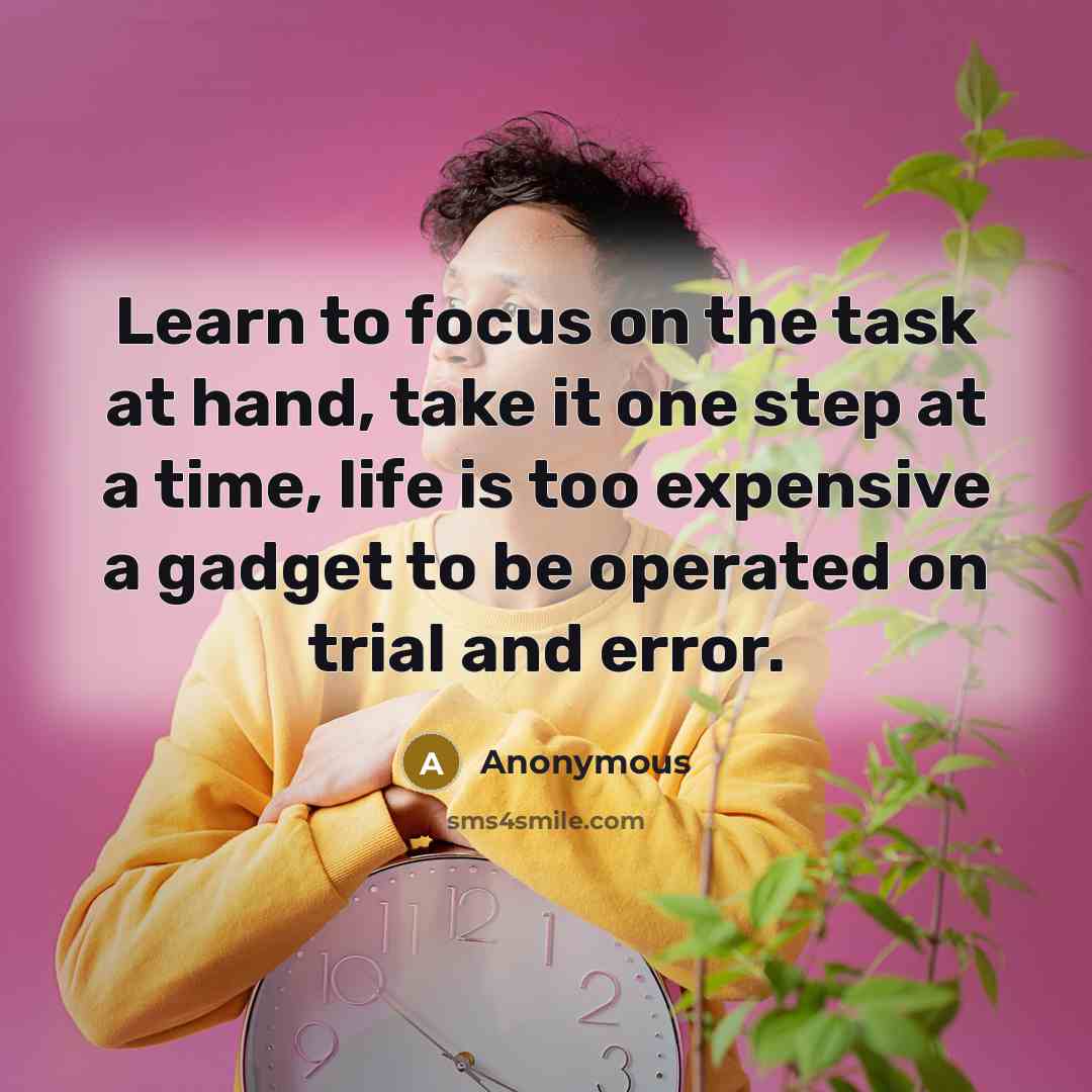“Learn to focus on the task at hand, take it one step at a time, life is too expensive a gadget to be operated on trial and error.” quote by Anonymous