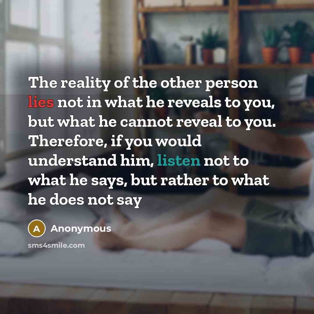 “The reality of the other person lies not in what he reveals to you, but what he cannot reveal to you. Therefore, if you would understand him, listen not to what he says, but rather to what he does not say” quote by Anonymous