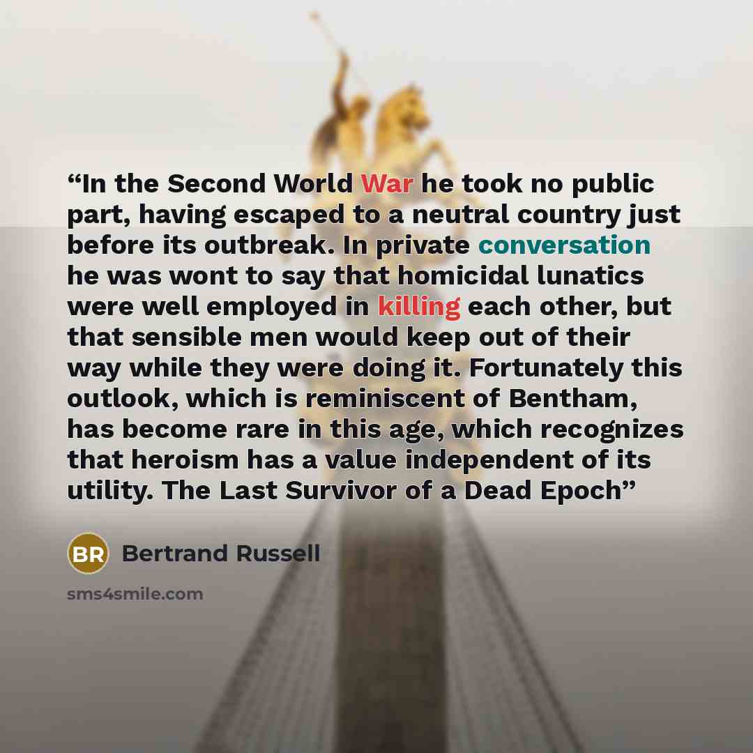 “In the Second World War he took no public part, having escaped to a neutral country just before its outbreak. In private conversation he was wont to say that homicidal lunatics were well employed in killing each other, but that sensible men would keep out of their way while they were doing it…” quote by Bertrand Russell