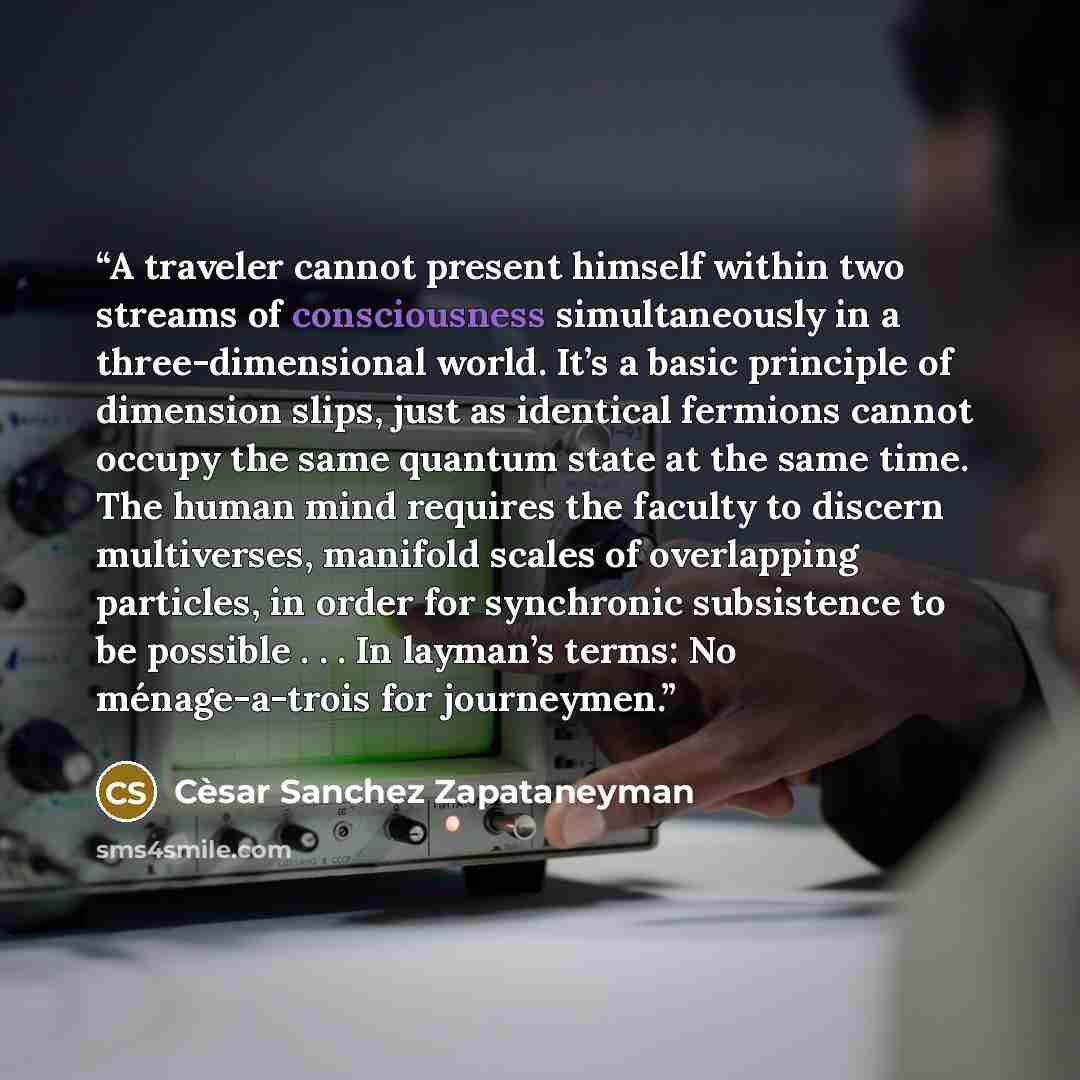 “A traveler cannot present himself within two streams of consciousness simultaneously in a three-dimensional world. It’s a basic principle of dimension slips, just as identical fermions cannot occupy the same quantum state at the same time. The human mind requires the faculty to discern…” quote by Cèsar Sanchez Zapataneyman