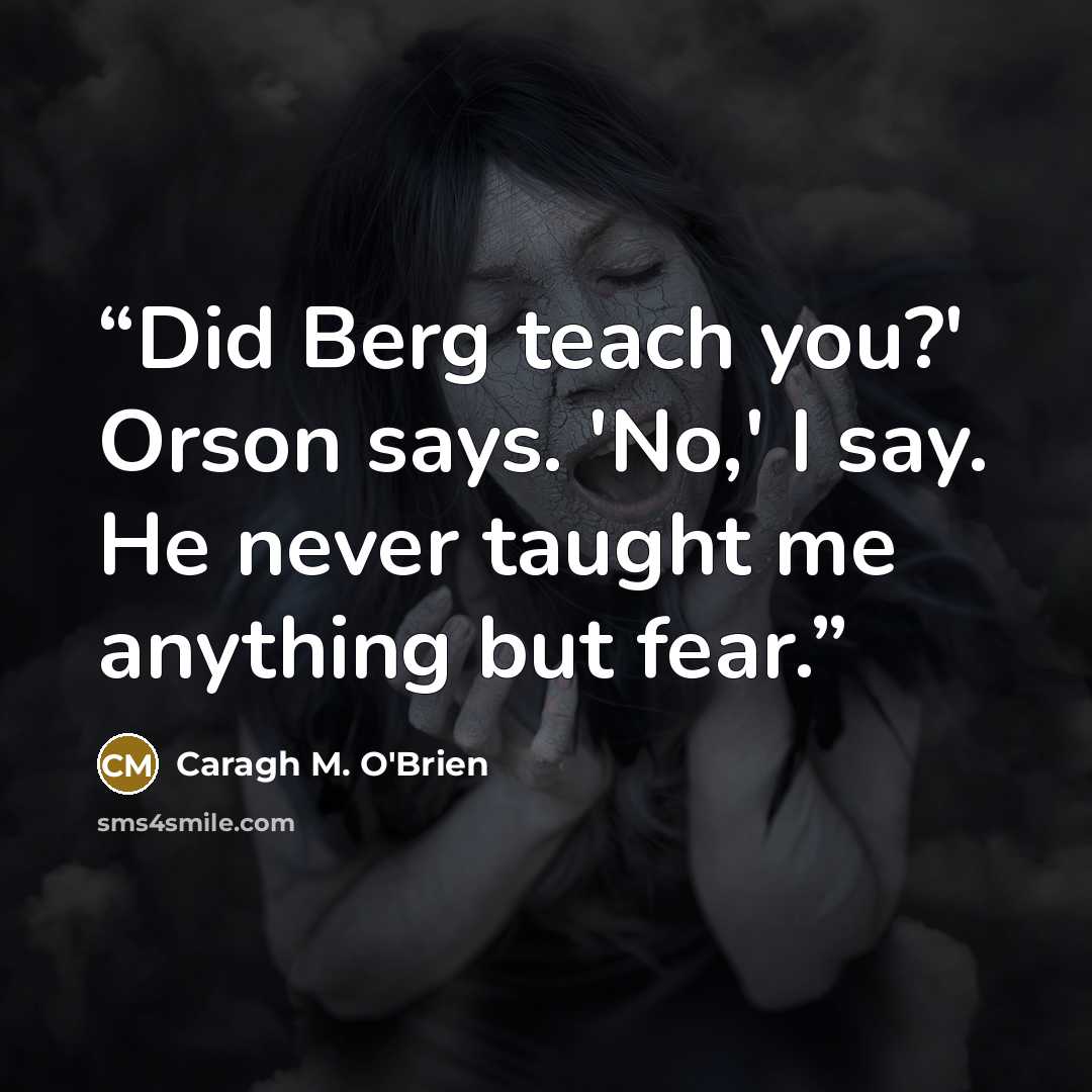 “Did Berg teach you?' Orson says. 'No,' I say. He never taught me anything but fear.” quote by Caragh M. O'Brien