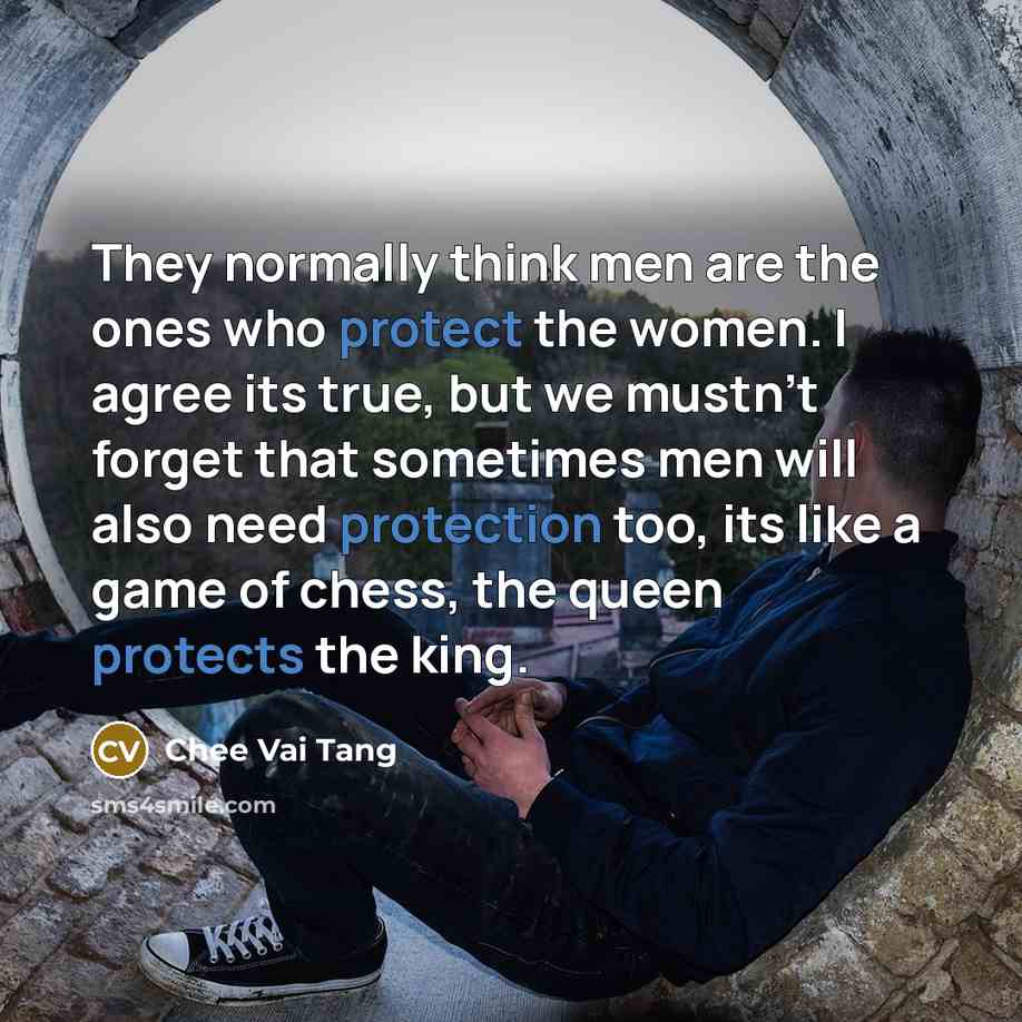 “They normally think men are the ones who protect the women. I agree its true, but we mustn't forget that sometimes men will also need protection too, its like a game of chess, the queen protects the king.” quote by Chee Vai Tang