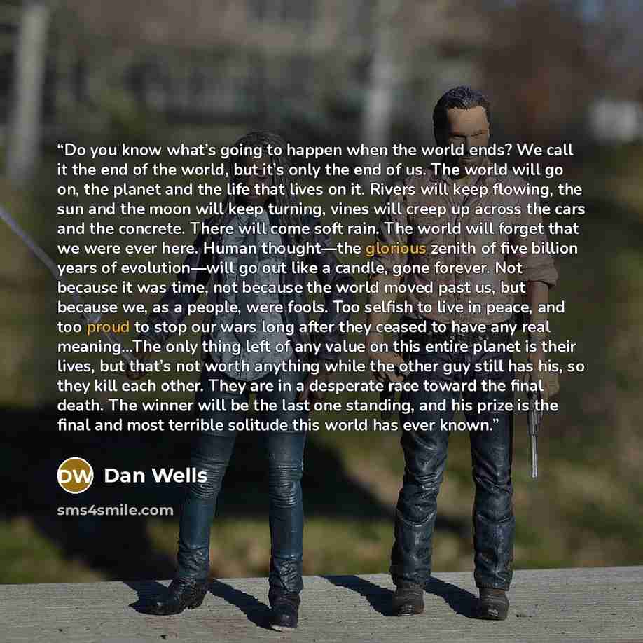 “Do you know what’s going to happen when the world ends? We call it the end of the world, but it’s only the end of us. The world will go on, the planet and the life that lives on it. Rivers will keep flowing, the sun and the moon will keep turning, vines will creep up across the cars and the…” quote by Dan Wells