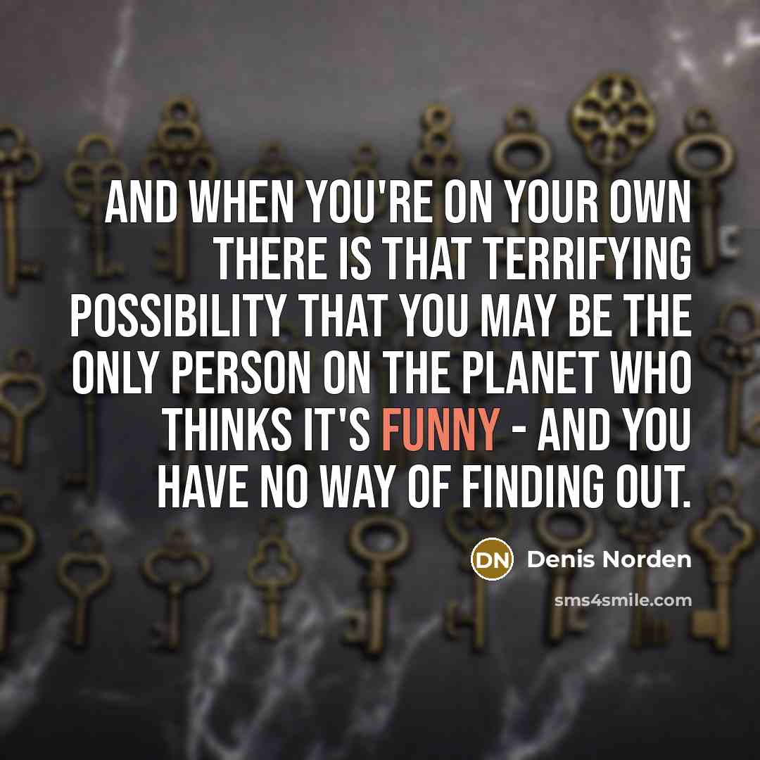 “And when you're on your own there is that terrifying possibility that you may be the only person on the planet who thinks it's funny - and you have no way of finding out.” quote by Denis Norden