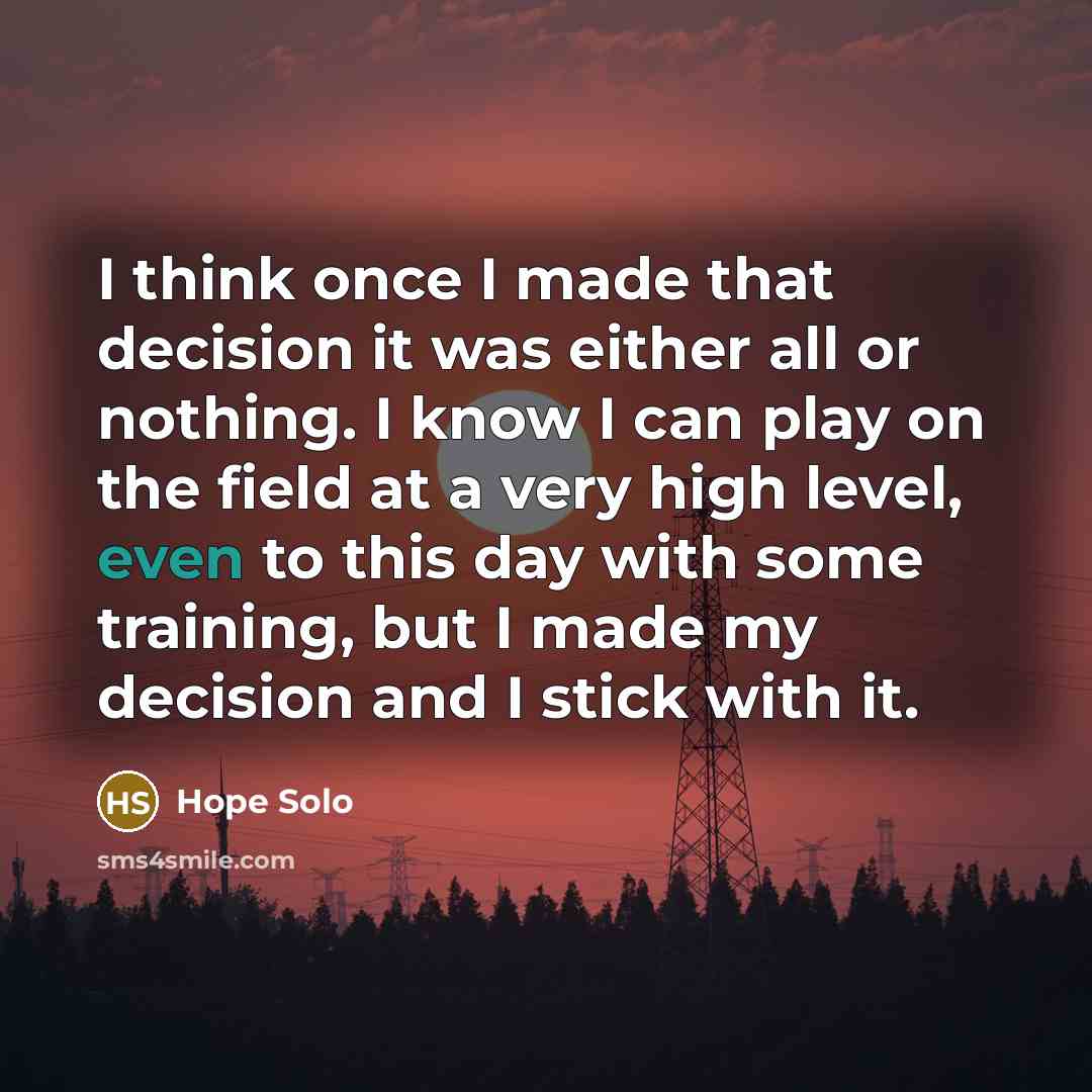 “I think once I made that decision it was either all or nothing. I know I can play on the field at a very high level, even to this day with some training, but I made my decision and I stick with it.” quote by Hope Solo