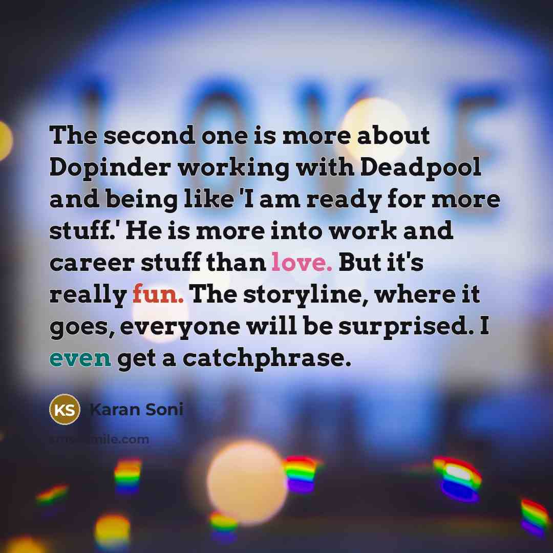 “The second one is more about Dopinder working with Deadpool and being like 'I am ready for more stuff.' He is more into work and career stuff than love. But it's really fun. The storyline, where it goes, everyone will be surprised. I even get a catchphrase.” quote by Karan Soni