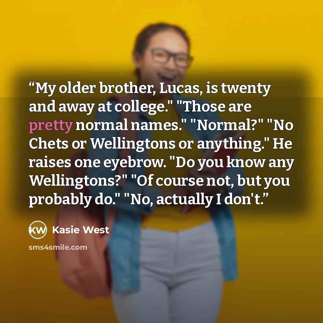“My older brother, Lucas, is twenty and away at college." "Those are pretty normal names." "Normal?" "No Chets or Wellingtons or anything." He raises one eyebrow. "Do you know any Wellingtons?" "Of course not, but you probably do." "No, actually I don't.” quote by Kasie West