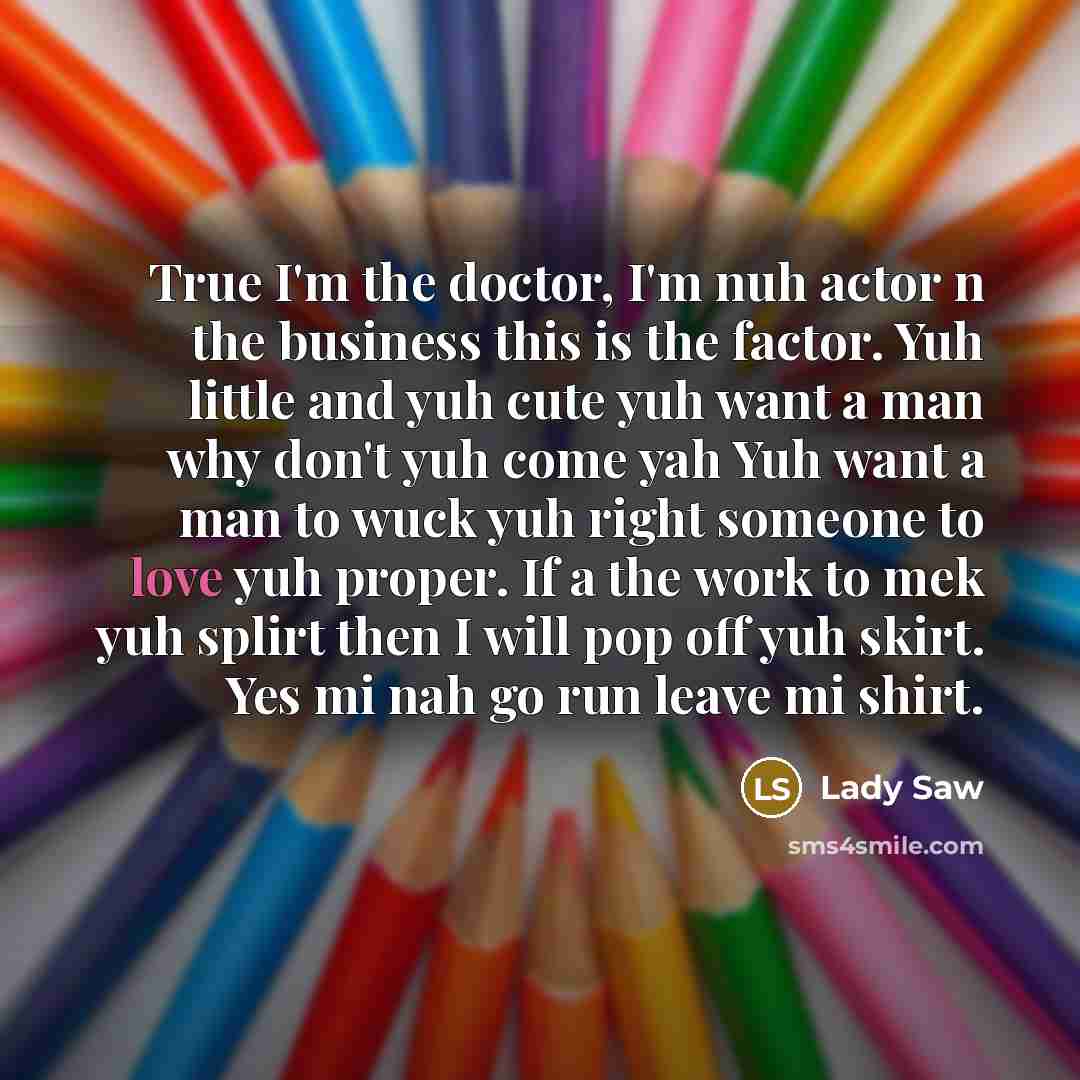 “True I'm the doctor, I'm nuh actor n the business this is the factor. Yuh little and yuh cute yuh want a man why don't yuh come yah Yuh want a man to wuck yuh right someone to love yuh proper. If a the work to mek yuh splirt then I will pop off yuh skirt. Yes mi nah go run leave mi shirt.” quote by Lady Saw