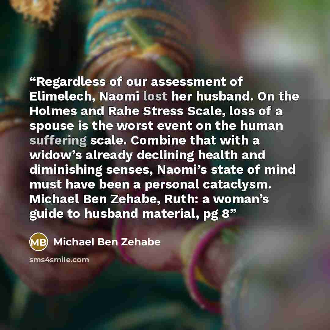“Regardless of our assessment of Elimelech, Naomi lost her husband. On the Holmes and Rahe Stress Scale, loss of a spouse is the worst event on the human suffering scale. Combine that with a widow’s already declining health and diminishing senses, Naomi’s state of mind must have been a personal…” quote by Michael Ben Zehabe