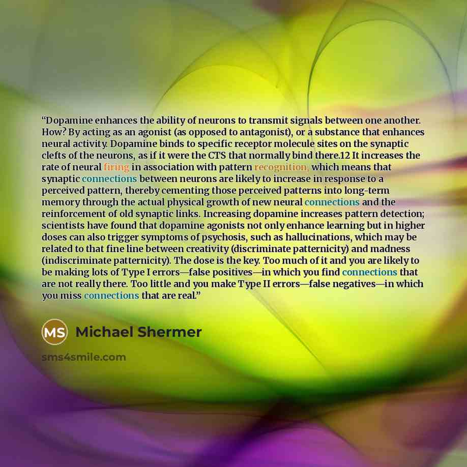 “Dopamine enhances the ability of neurons to transmit signals between one another. How? By acting as an agonist (as opposed to antagonist), or a substance that enhances neural activity. Dopamine binds to specific receptor molecule sites on the synaptic clefts of the neurons, as if it were the CTS…” quote by Michael Shermer