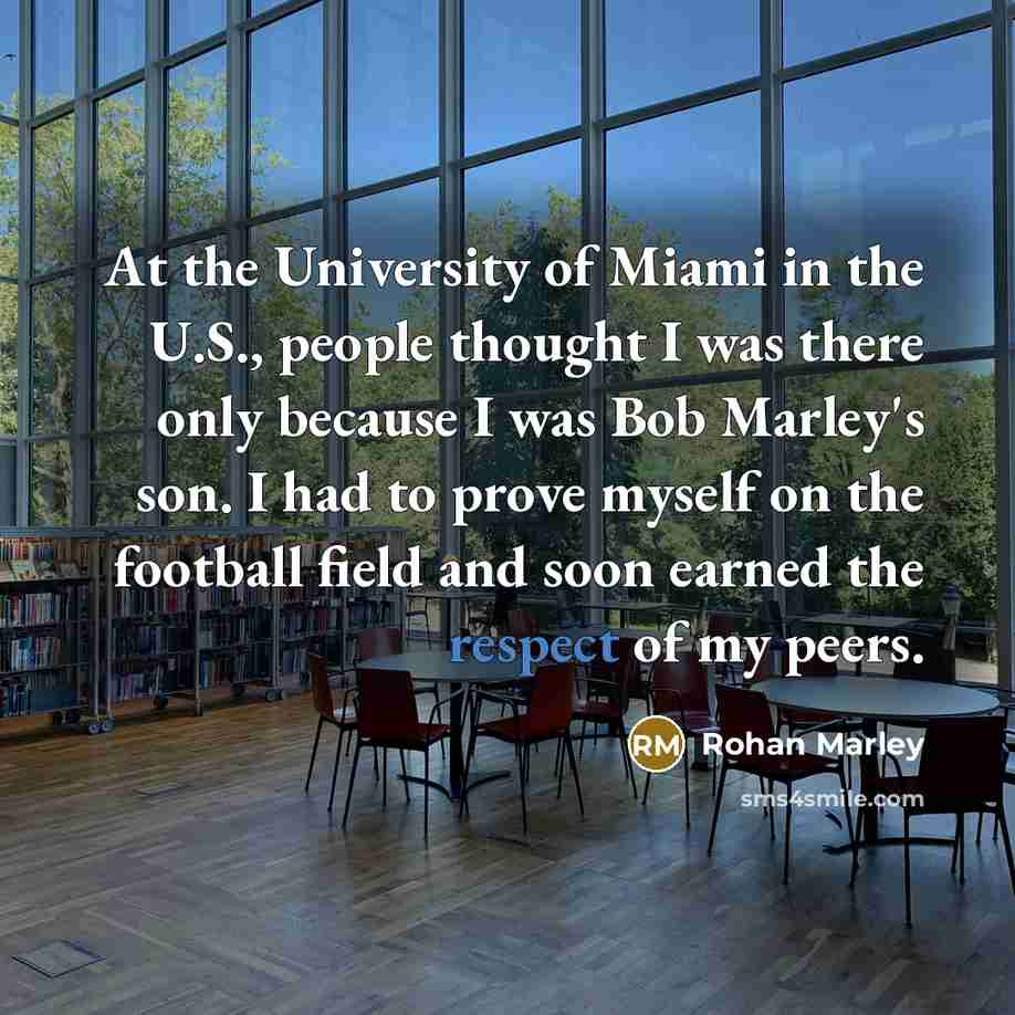 “At the University of Miami in the U.S., people thought I was there only because I was Bob Marley's son. I had to prove myself on the football field and soon earned the respect of my peers.” quote by Rohan Marley