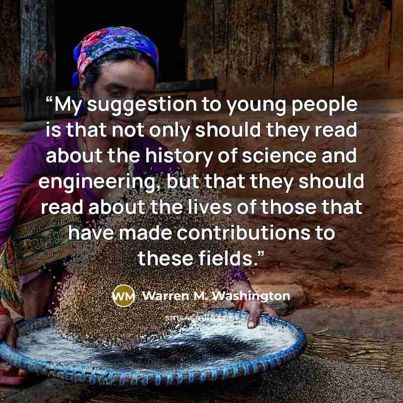 “My suggestion to young people is that not only should they read about the history of science and engineering, but that they should read about the lives of those that have made contributions to these fields.” quote by Warren M. Washington