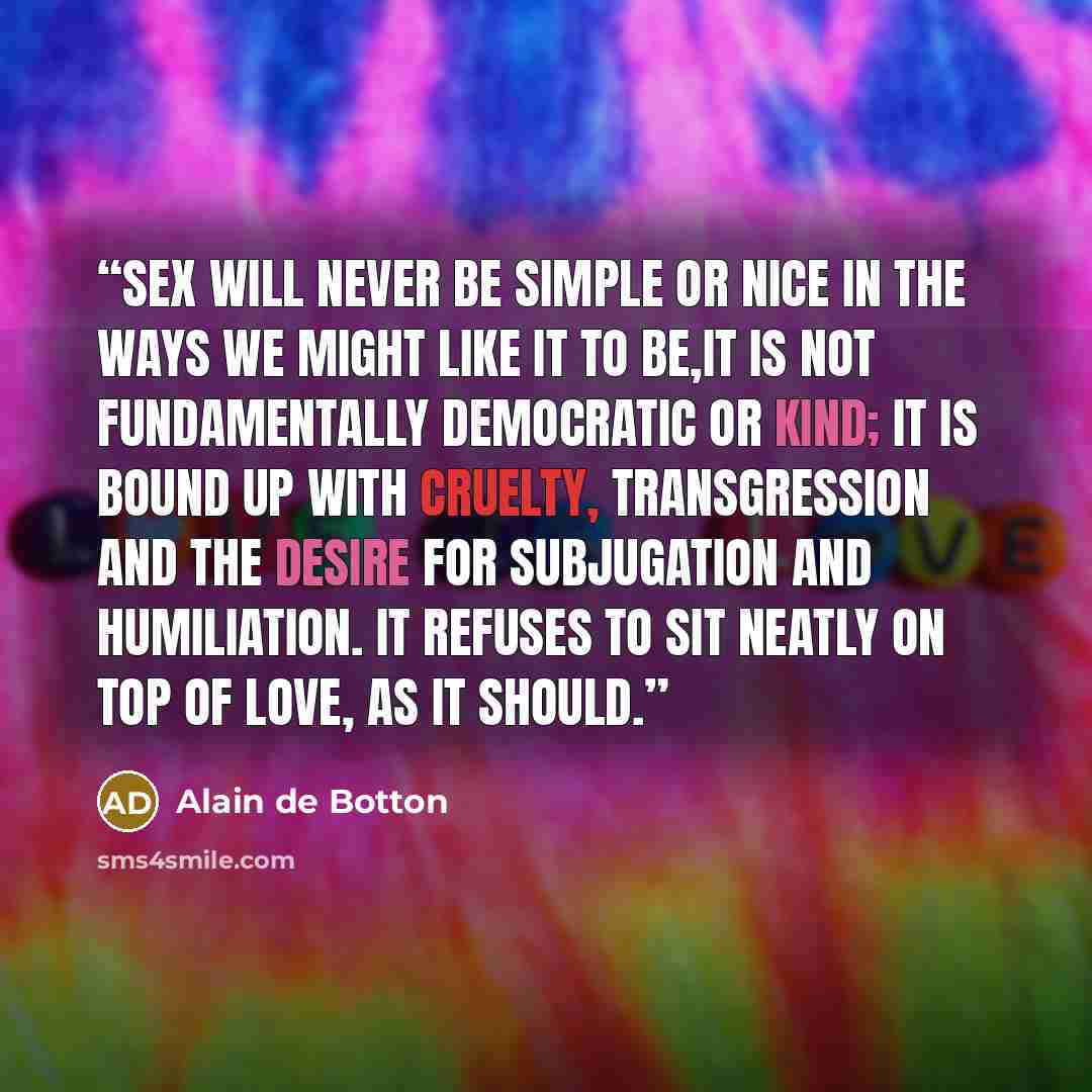 “Sex will never be simple or nice in the ways we might like it to be,It is not fundamentally democratic or kind; it is bound up with cruelty, transgression and the desire for subjugation and humiliation. It refuses to sit neatly on top of love, as it should.” quote by Alain de Botton