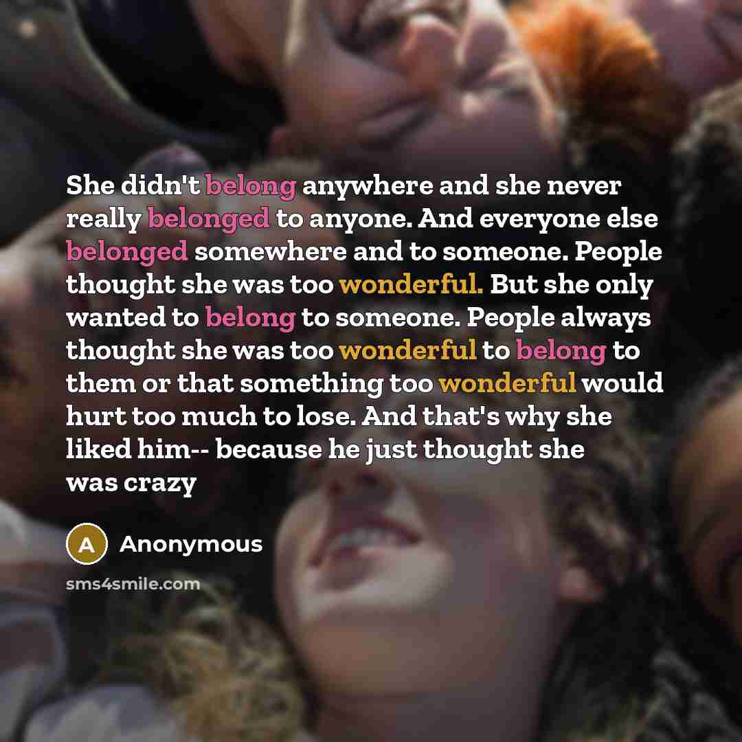“She didn't belong anywhere and she never really belonged to anyone. And everyone else belonged somewhere and to someone. People thought she was too wonderful. But she only wanted to belong to someone. People always thought she was too wonderful to belong to them or that something too wonderful…” quote by Anonymous