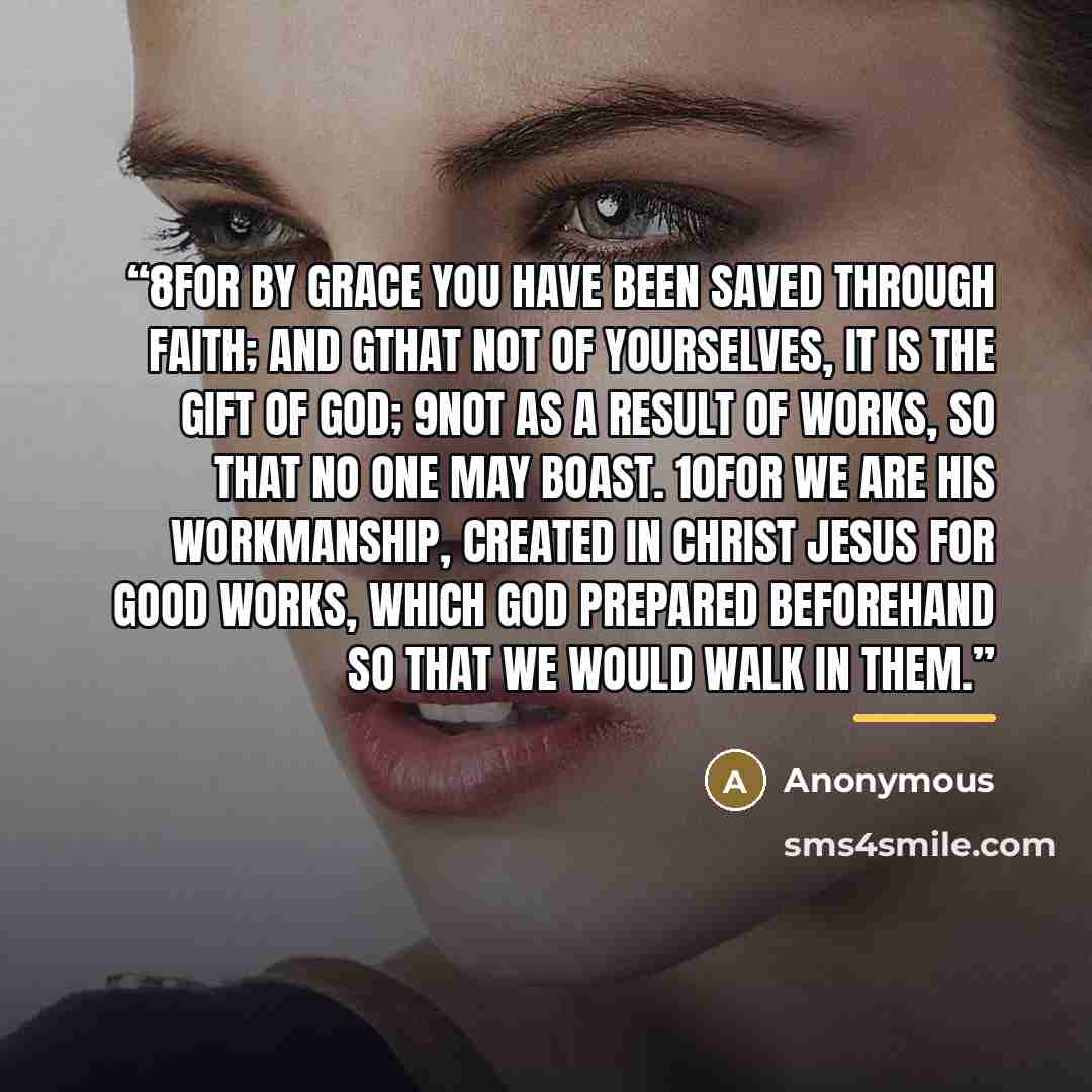 “8For by grace you have been saved through faith; and gthat not of yourselves, it is the gift of God; 9not as a result of works, so that no one may boast. 10For we are His workmanship, created in Christ Jesus for good works, which God prepared beforehand so that we would walk in them.” quote by Anonymous