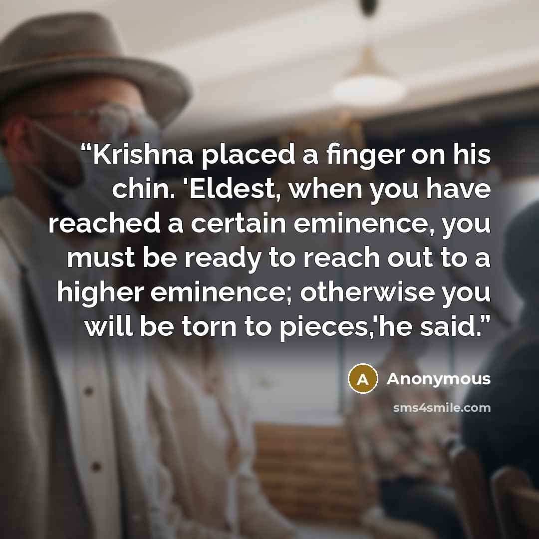 “Krishna placed a finger on his chin. 'Eldest, when you have reached a certain eminence, you must be ready to reach out to a higher eminence; otherwise you will be torn to pieces,'he said.” quote by Anonymous
