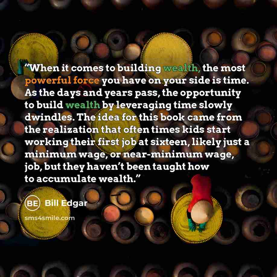 “When it comes to building wealth, the most powerful force you have on your side is time. As the days and years pass, the opportunity to build wealth by leveraging time slowly dwindles. The idea for this book came from the realization that often times kids start working their first job at sixteen…” quote by Bill Edgar