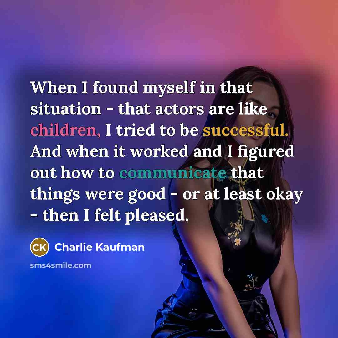 “When I found myself in that situation - that actors are like children, I tried to be successful. And when it worked and I figured out how to communicate that things were good - or at least okay - then I felt pleased.” quote by Charlie Kaufman