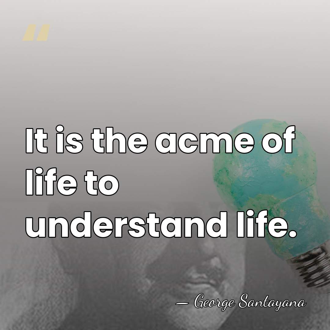 It is the acme of life to understand life. - George Santayana
