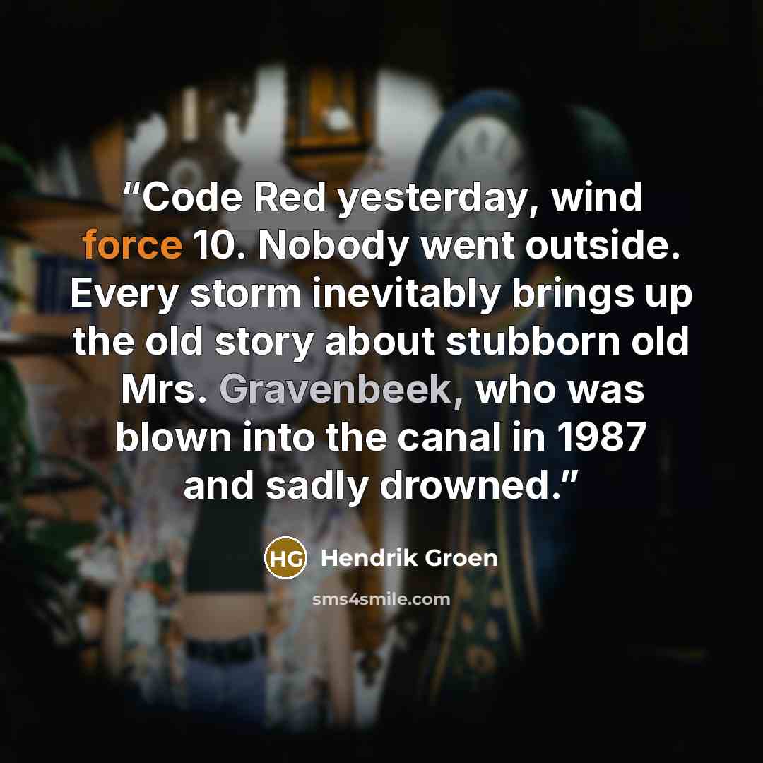 “Code Red yesterday, wind force 10. Nobody went outside. Every storm inevitably brings up the old story about stubborn old Mrs. Gravenbeek, who was blown into the canal in 1987 and sadly drowned.” quote by Hendrik Groen