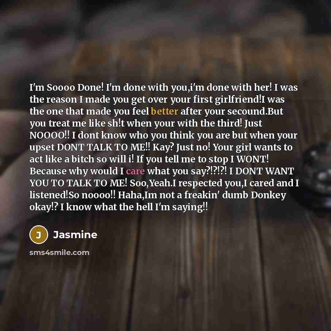 “I'm Soooo Done! I'm done with you,i'm done with her! I was the reason I made you get over your first girlfriend!I was the one that made you feel better after your secound.But you treat me like sh!t when your with the third! Just NOOOO!! I dont know who you think you are but when your upset DONT…” quote by Jasmine