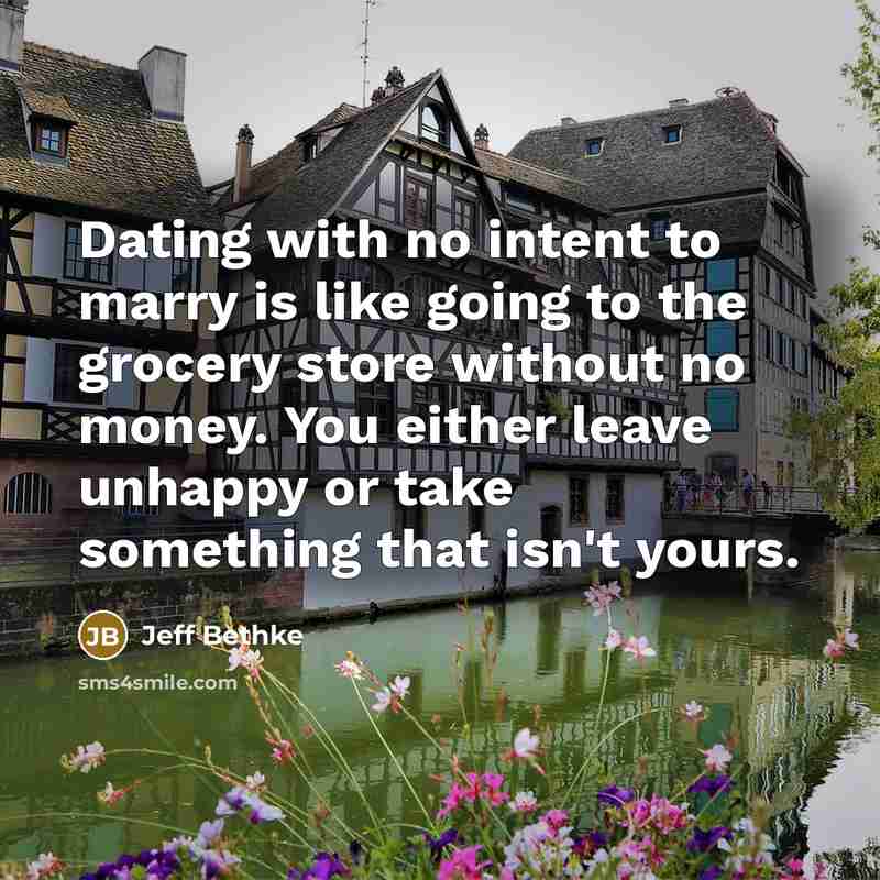 “Dating with no intent to marry is like going to the grocery store without no money. You either leave unhappy or take something that isn't yours.” quote by Jeff Bethke