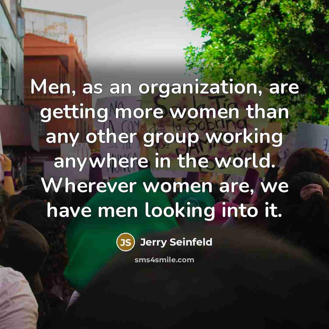 “Men, as an organization, are getting more women than any other group working anywhere in the world. Wherever women are, we have men looking into it.” quote by Jerry Seinfeld