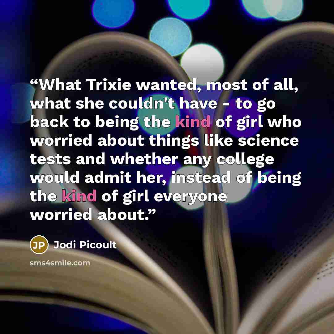 “What Trixie wanted, most of all, what she couldn't have - to go back to being the kind of girl who worried about things like science tests and whether any college would admit her, instead of being the kind of girl everyone worried about.” quote by Jodi Picoult