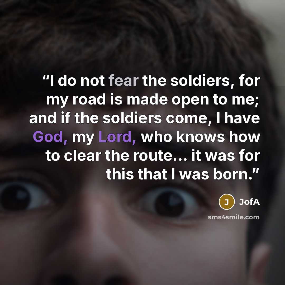 “I do not fear the soldiers, for my road is made open to me; and if the soldiers come, I have God, my Lord, who knows how to clear the route... it was for this that I was born.” quote by JofA