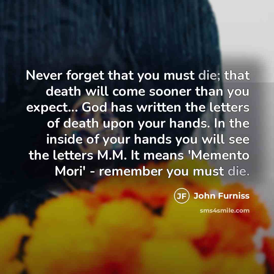 “Never forget that you must die; that death will come sooner than you expect... God has written the letters of death upon your hands. In the inside of your hands you will see the letters M.M. It means 'Memento Mori' - remember you must die.” quote by John Furniss