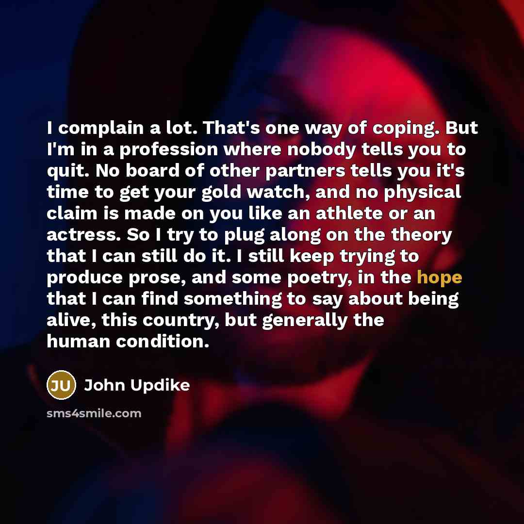 “I complain a lot. That's one way of coping. But I'm in a profession where nobody tells you to quit. No board of other partners tells you it's time to get your gold watch, and no physical claim is made on you like an athlete or an actress. So I try to plug along on the theory that I can still do…” quote by John Updike