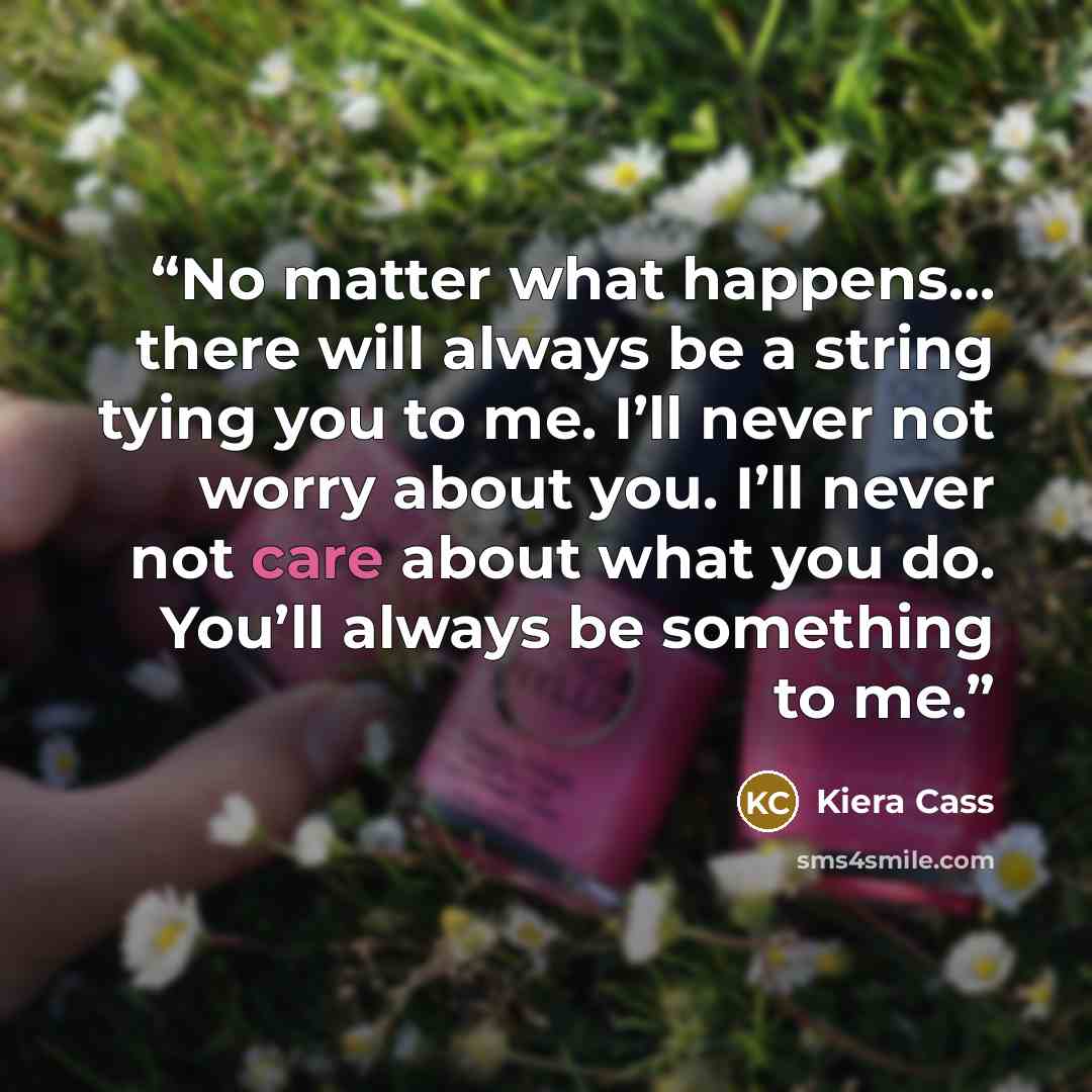 “No matter what happens… there will always be a string tying you to me. I’ll never not worry about you. I’ll never not care about what you do. You’ll always be something to me.” quote by Kiera Cass