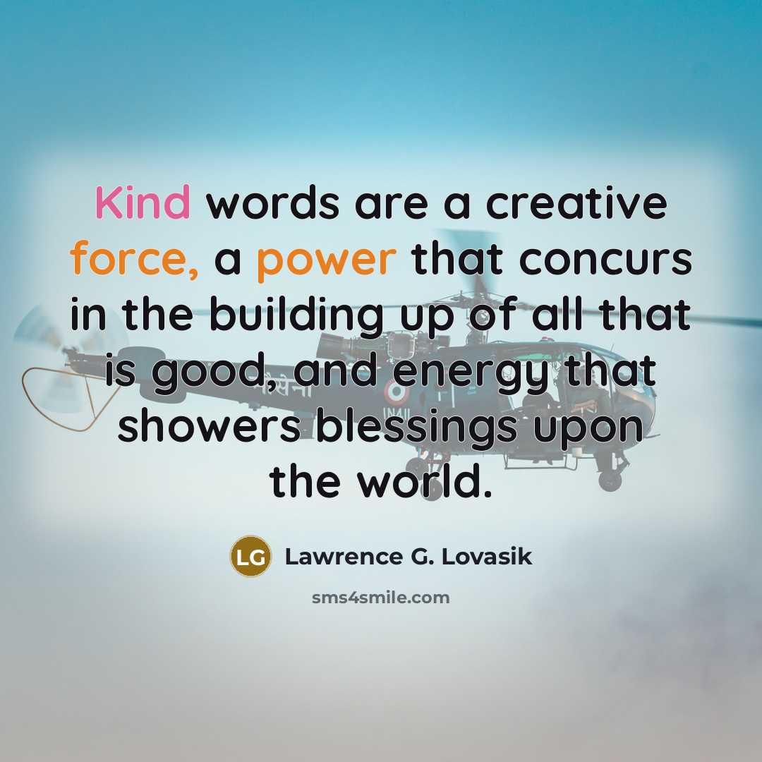 “Kind words are a creative force, a power that concurs in the building up of all that is good, and energy that showers blessings upon the world.” quote by Lawrence G. Lovasik