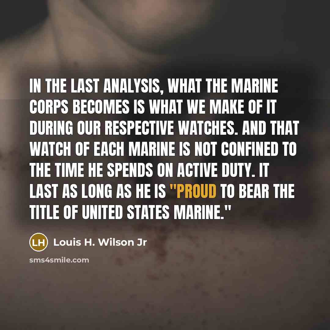 “In the last analysis, what the Marine Corps becomes is what we make of it during our respective watches. And that watch of each Marine is not confined to the time he spends on active duty. It last as long as he is "proud to bear the title of United States Marine."” quote by Louis H. Wilson Jr