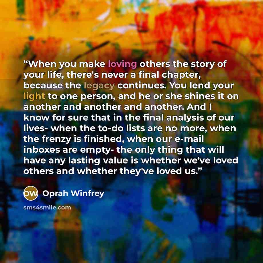 “When you make loving others the story of your life, there's never a final chapter, because the legacy continues. You lend your light to one person, and he or she shines it on another and another and another. And I know for sure that in the final analysis of our lives- when the to-do lists are no…” quote by Oprah Winfrey
