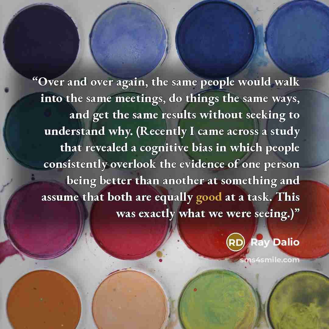 “Over and over again, the same people would walk into the same meetings, do things the same ways, and get the same results without seeking to understand why. (Recently I came across a study that revealed a cognitive bias in which people consistently overlook the evidence of one person being better…” quote by Ray Dalio
