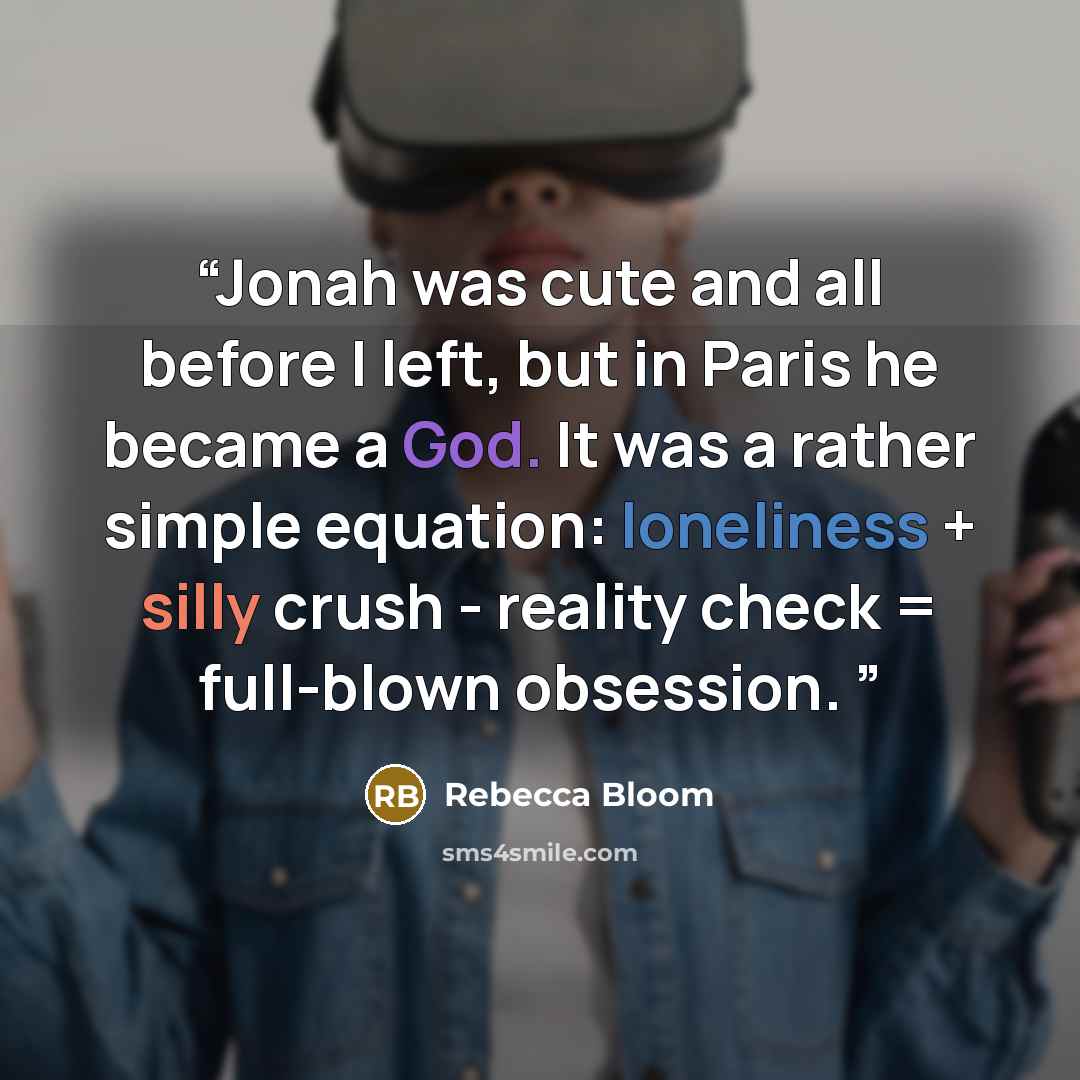 “Jonah was cute and all before I left, but in Paris he became a God. It was a rather simple equation: loneliness + silly crush - reality check = full-blown obsession.” quote by Rebecca Bloom