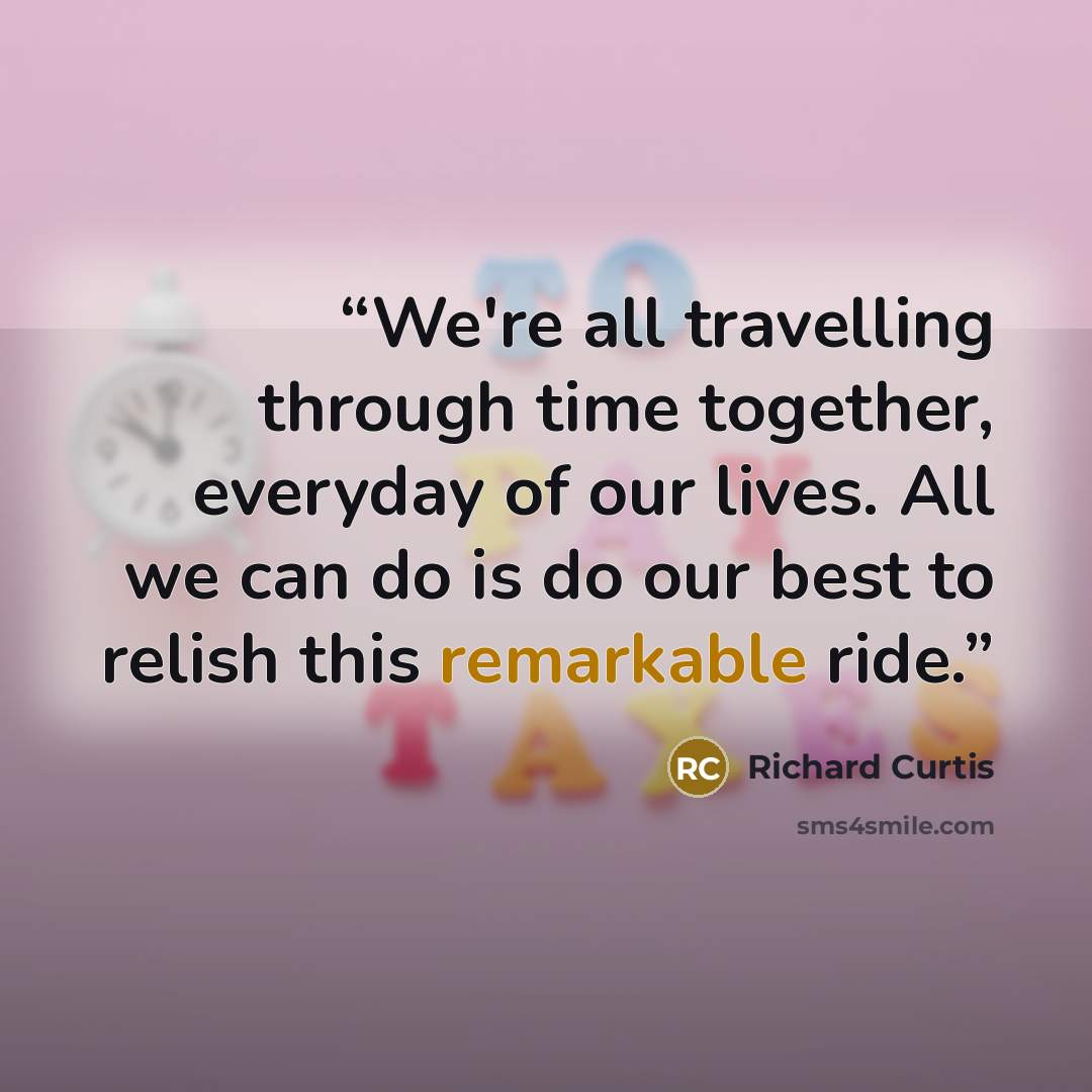 “We're all travelling through time together, everyday of our lives. All we can do is do our best to relish this remarkable ride.” quote by Richard Curtis