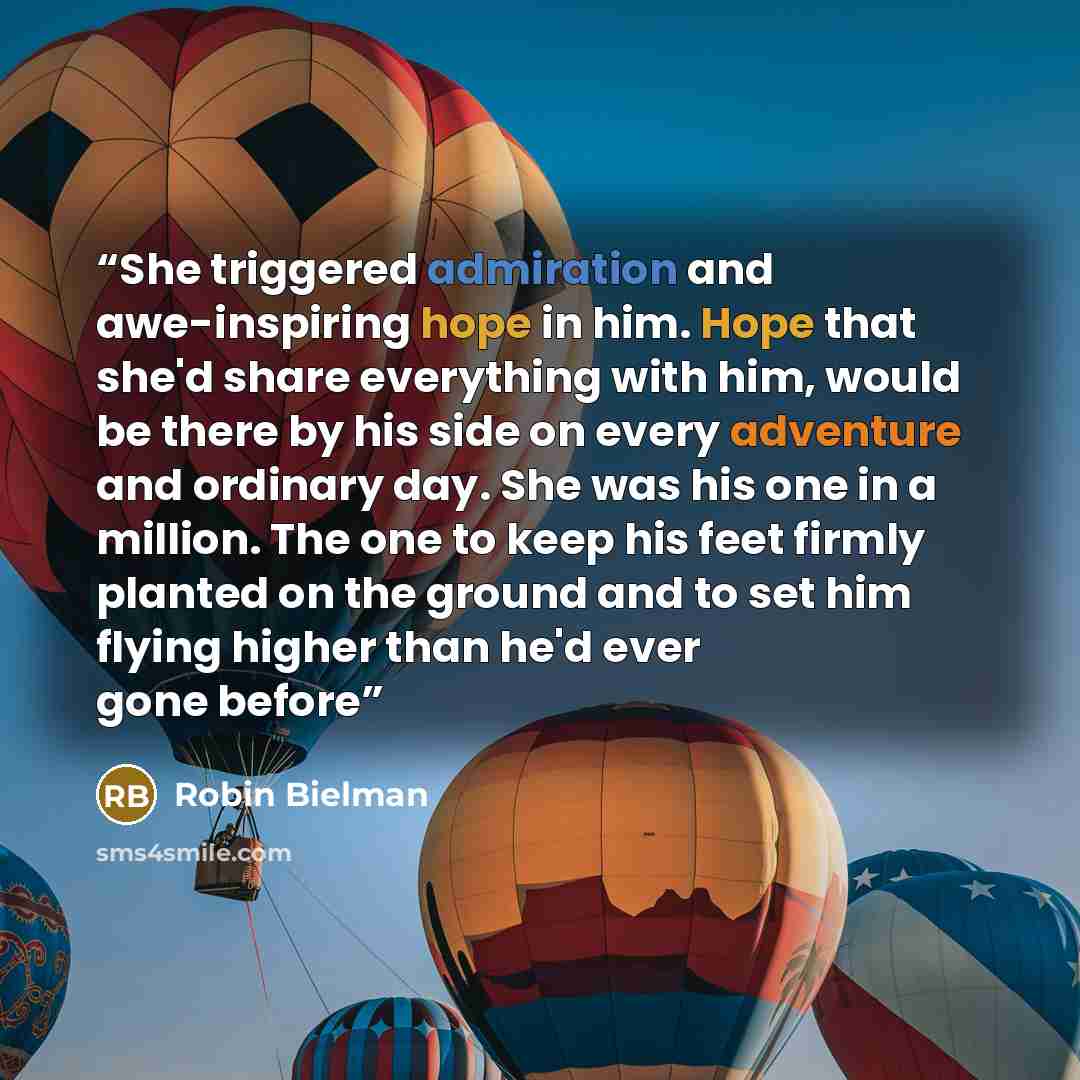 “She triggered admiration and awe-inspiring hope in him. Hope that she'd share everything with him, would be there by his side on every adventure and ordinary day. She was his one in a million. The one to keep his feet firmly planted on the ground and to set him flying higher than he'd ever gone…” quote by Robin Bielman