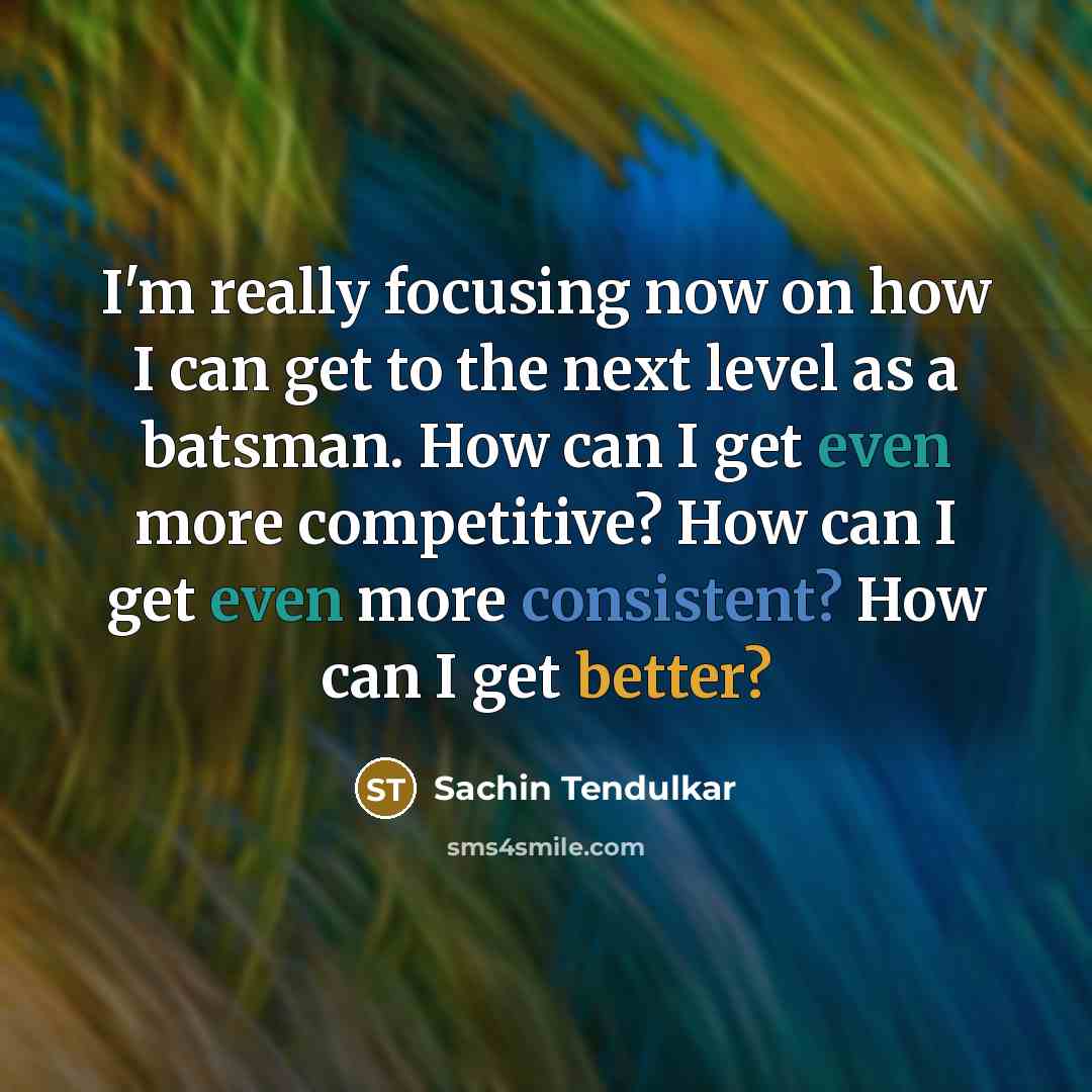 “I'm really focusing now on how I can get to the next level as a batsman. How can I get even more competitive? How can I get even more consistent? How can I get better?” quote by Sachin Tendulkar