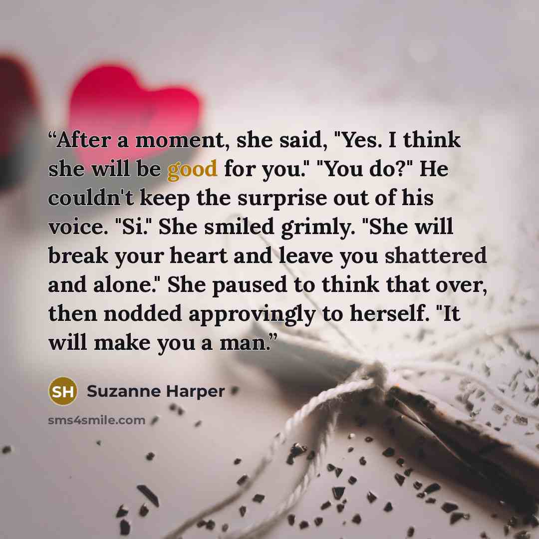 “After a moment, she said, "Yes. I think she will be good for you." "You do?" He couldn't keep the surprise out of his voice. "Si." She smiled grimly. "She will break your heart and leave you shattered and alone." She paused to think that over, then nodded approvingly to herself. "It will make you…” quote by Suzanne Harper
