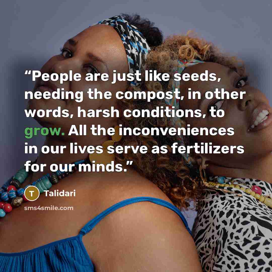 “People are just like seeds, needing the compost, in other words, harsh conditions, to grow. All the inconveniences in our lives serve as fertilizers for our minds.” quote by Talidari