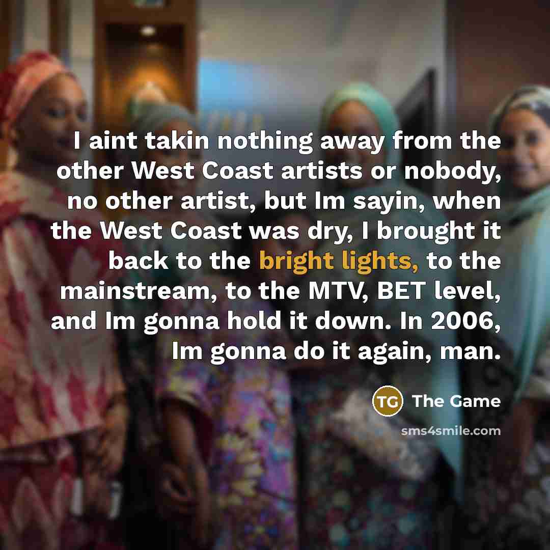 “I aint takin nothing away from the other West Coast artists or nobody, no other artist, but Im sayin, when the West Coast was dry, I brought it back to the bright lights, to the mainstream, to the MTV, BET level, and Im gonna hold it down. In 2006, Im gonna do it again, man.” quote by The Game