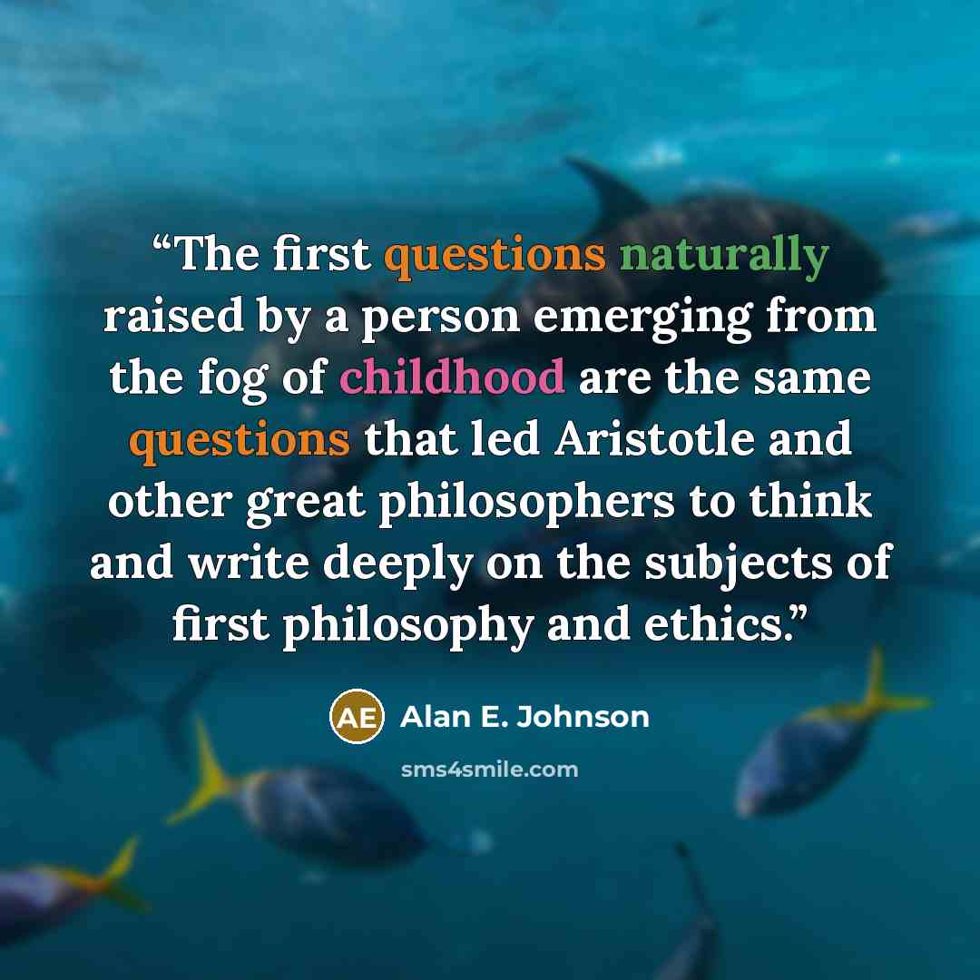 “The first questions naturally raised by a person emerging from the fog of childhood are the same questions that led Aristotle and other great philosophers to think and write deeply on the subjects of first philosophy and ethics.” quote by Alan E. Johnson