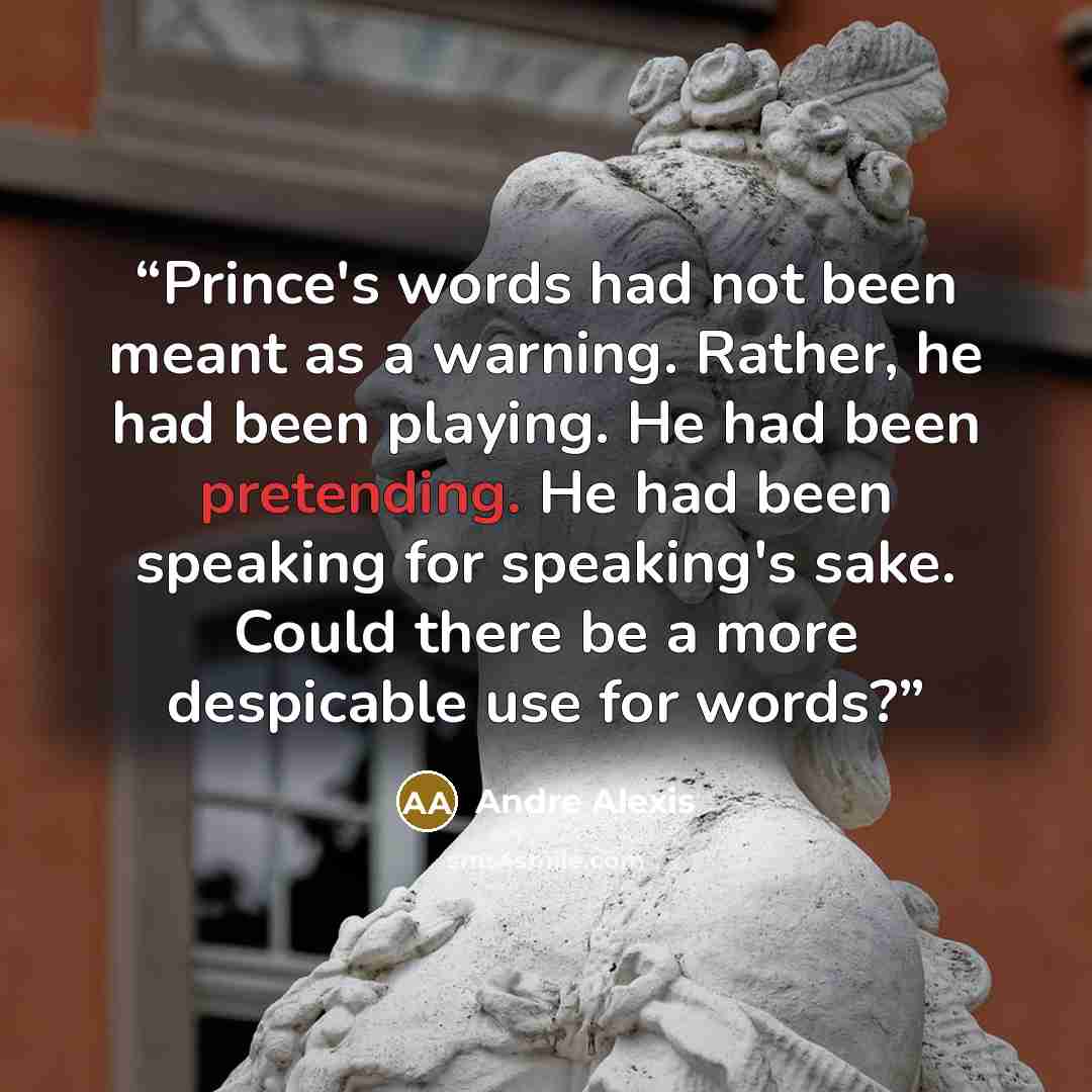 “Prince's words had not been meant as a warning. Rather, he had been playing. He had been pretending. He had been speaking for speaking's sake. Could there be a more despicable use for words?” quote by André Alexis