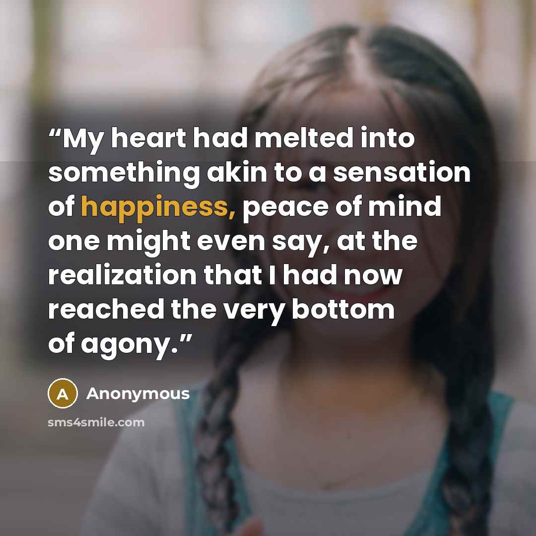 “My heart had melted into something akin to a sensation of happiness, peace of mind one might even say, at the realization that I had now reached the very bottom of agony.” quote by Anonymous