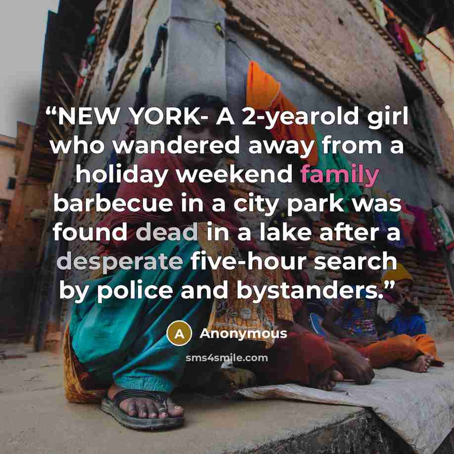 “NEW YORK- A 2-yearold girl who wandered away from a holiday weekend family barbecue in a city park was found dead in a lake after a desperate five-hour search by police and bystanders.” quote by Anonymous