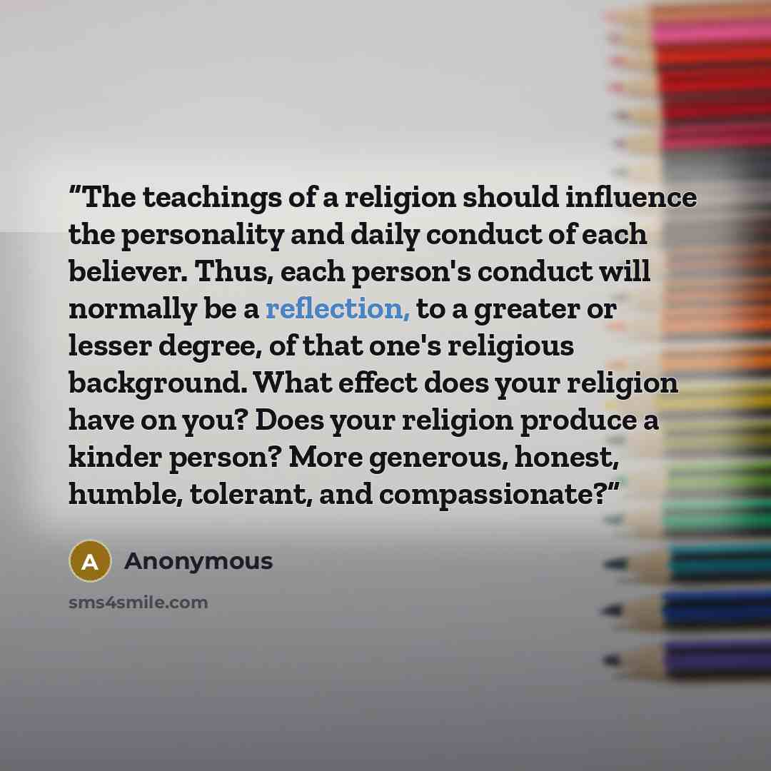 “The teachings of a religion should influence the personality and daily conduct of each believer. Thus, each person's conduct will normally be a reflection, to a greater or lesser degree, of that one's religious background. What effect does your religion have on you? Does your religion produce a…” quote by Anonymous